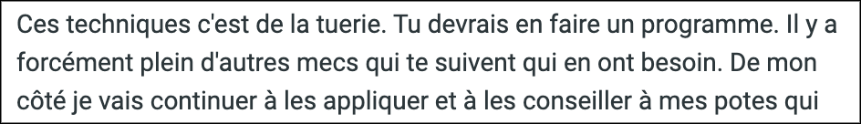 "Ces techniques c'est de la tuerie. Tu devrais en faire un programme. Il y a forcément plein d'autres mecs qui te suivent qui en ont besoin."