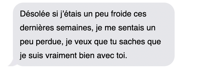 "Désolée si j'étais un peu froide ces dernières semaines, je me sentais un peu perdue, je veux que tu saches que je suis vraiment bien avec toi."